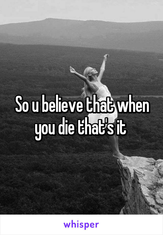 So u believe that when you die that's it 