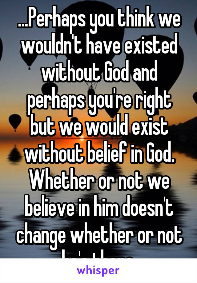 ...Perhaps you think we wouldn't have existed without God and perhaps you're right but we would exist without belief in God. Whether or not we believe in him doesn't change whether or not he's there.