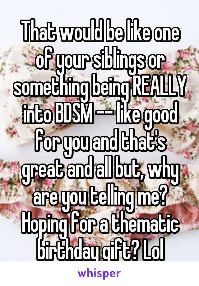 That would be like one of your siblings or something being REALLY into BDSM -- like good for you and that's great and all but, why are you telling me? Hoping for a thematic birthday gift? Lol