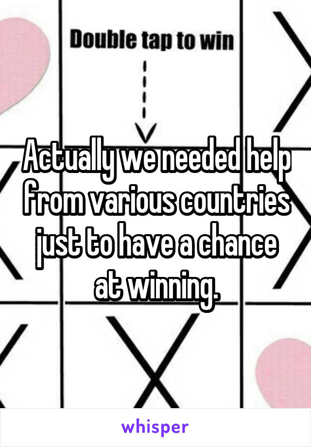 Actually we needed help from various countries just to have a chance at winning.