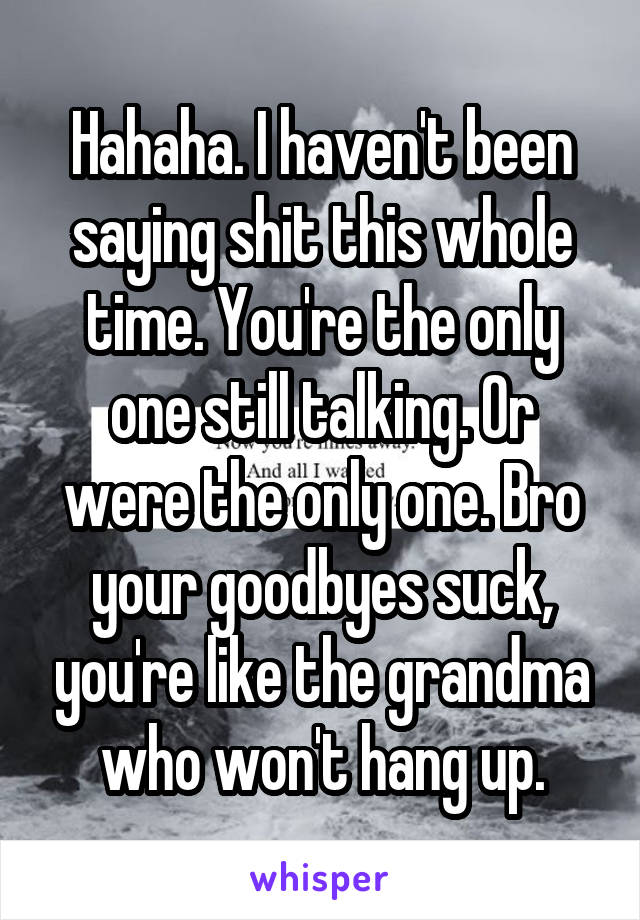 Hahaha. I haven't been saying shit this whole time. You're the only one still talking. Or were the only one. Bro your goodbyes suck, you're like the grandma who won't hang up.