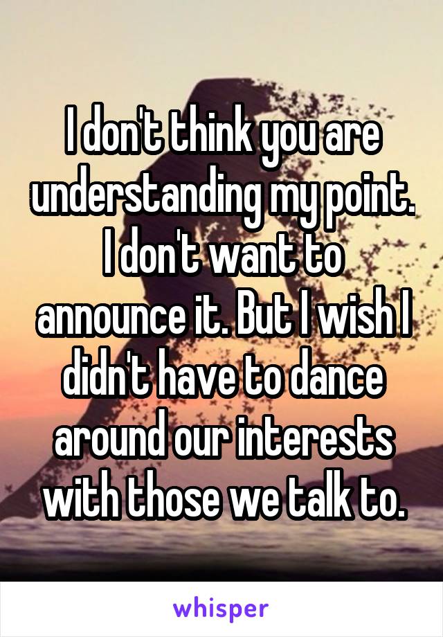 I don't think you are understanding my point. I don't want to announce it. But I wish I didn't have to dance around our interests with those we talk to.