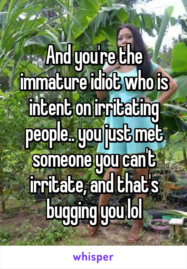 And you're the immature idiot who is intent on irritating people.. you just met someone you can't irritate, and that's bugging you lol