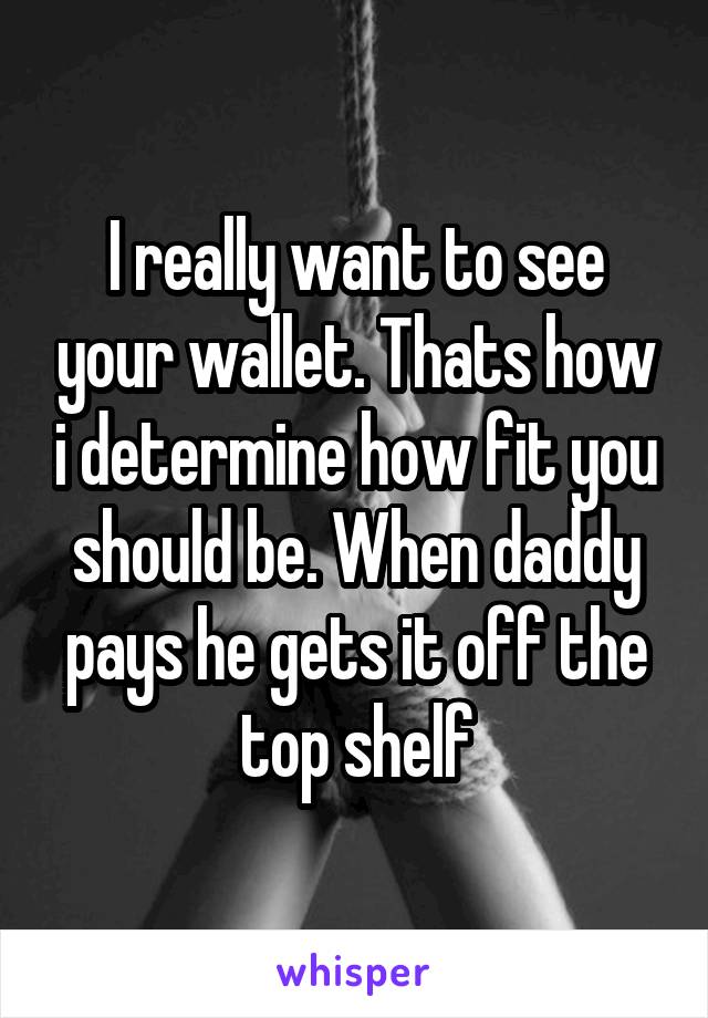 I really want to see your wallet. Thats how i determine how fit you should be. When daddy pays he gets it off the top shelf