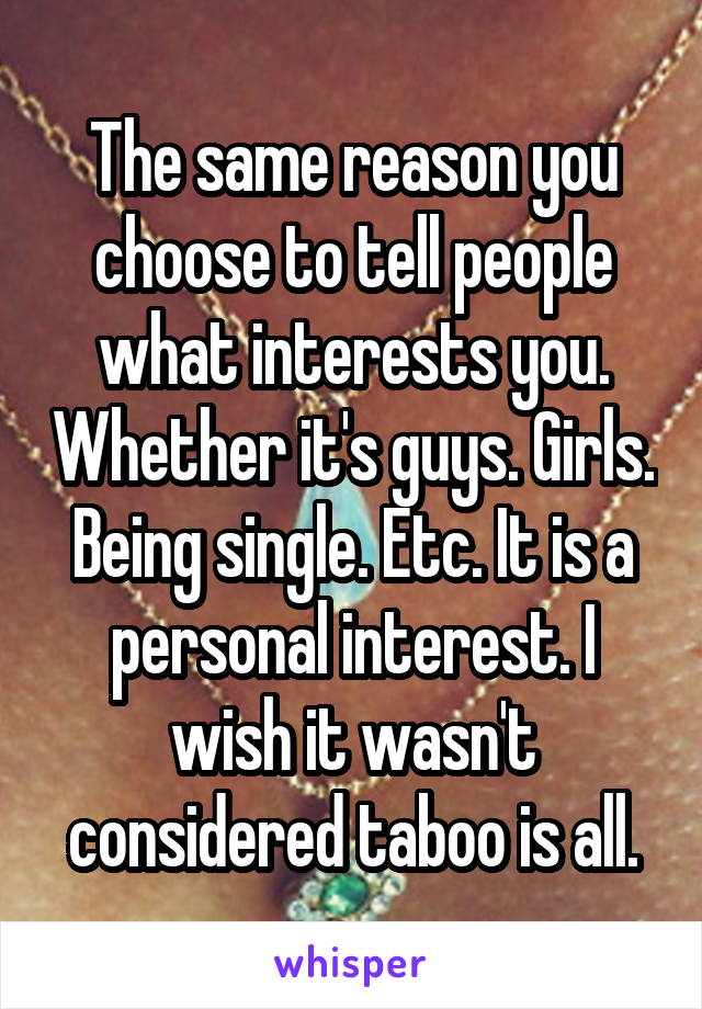 The same reason you choose to tell people what interests you. Whether it's guys. Girls. Being single. Etc. It is a personal interest. I wish it wasn't considered taboo is all.