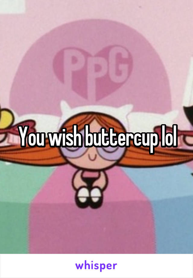 You wish buttercup lol