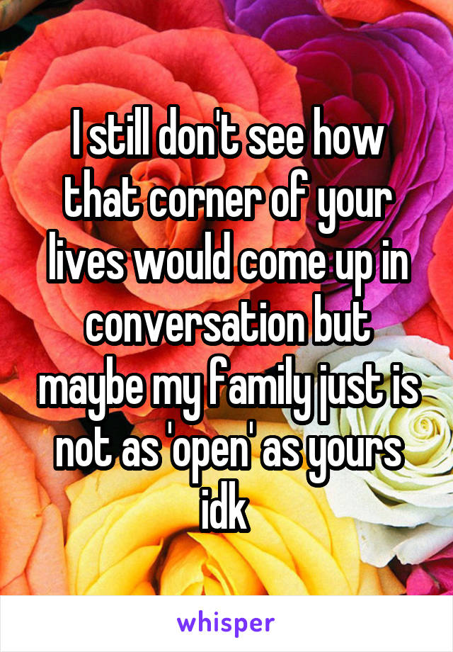 I still don't see how that corner of your lives would come up in conversation but maybe my family just is not as 'open' as yours idk 