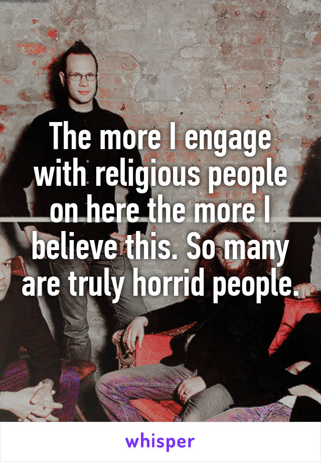 The more I engage with religious people on here the more I believe this. So many are truly horrid people. 