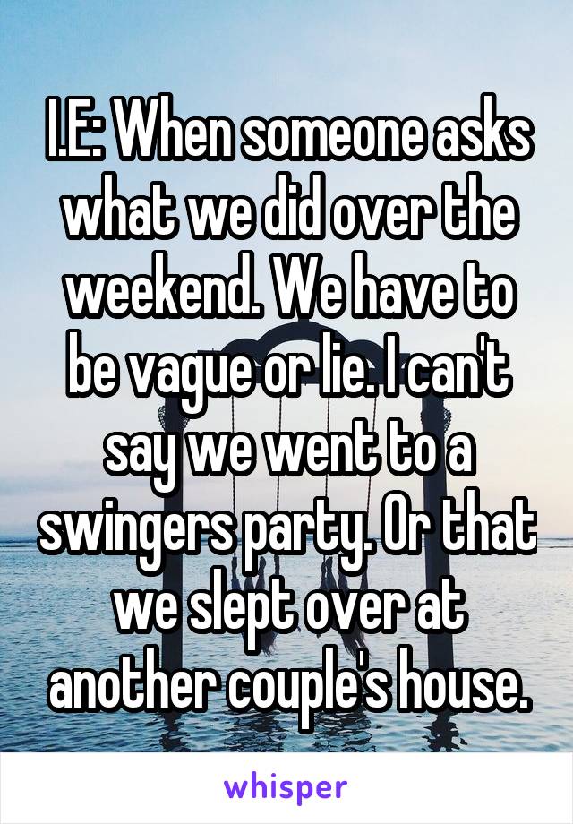 I.E: When someone asks what we did over the weekend. We have to be vague or lie. I can't say we went to a swingers party. Or that we slept over at another couple's house.