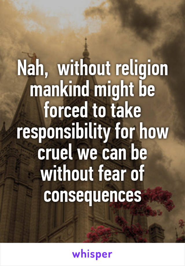 Nah,  without religion mankind might be forced to take responsibility for how cruel we can be without fear of consequences