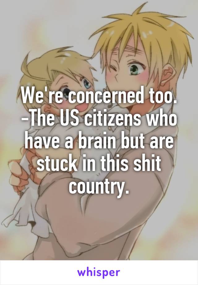 We're concerned too.
-The US citizens who have a brain but are stuck in this shit country.