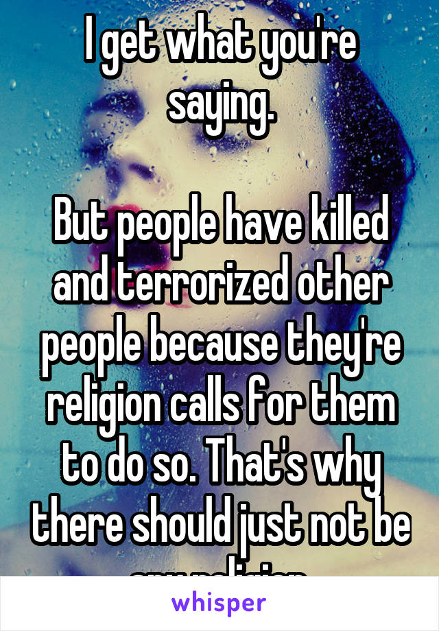 I get what you're saying.

But people have killed and terrorized other people because they're religion calls for them to do so. That's why there should just not be any religion.