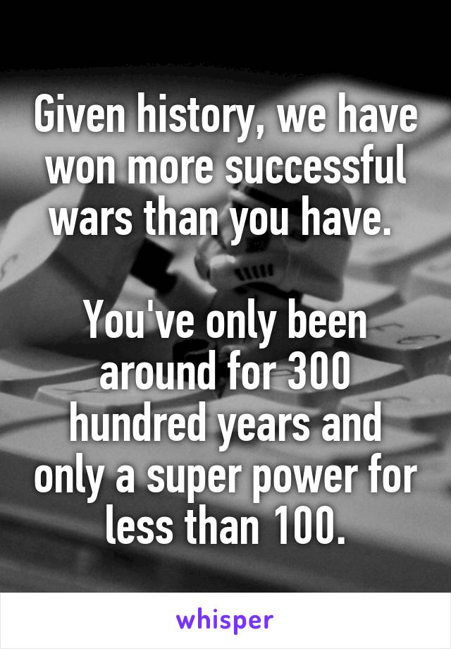 Given history, we have won more successful wars than you have. 

You've only been around for 300 hundred years and only a super power for less than 100.