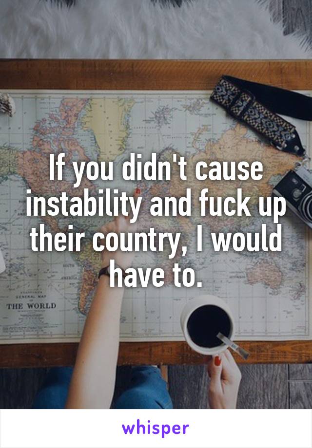 If you didn't cause instability and fuck up their country, I would have to.