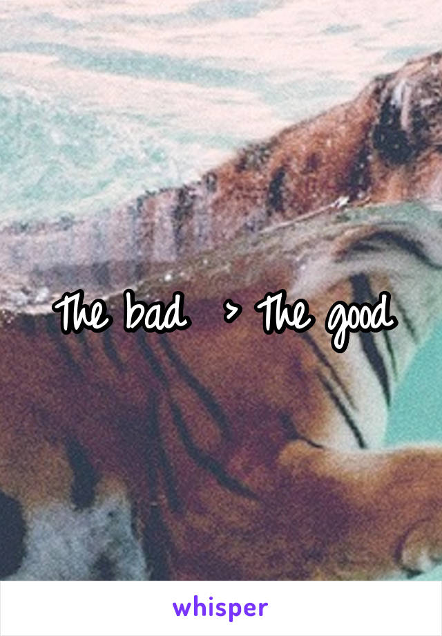 The bad  > The good