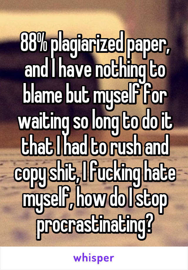 88% plagiarized paper, and I have nothing to blame but myself for waiting so long to do it that I had to rush and copy shit, I fucking hate myself, how do I stop procrastinating?