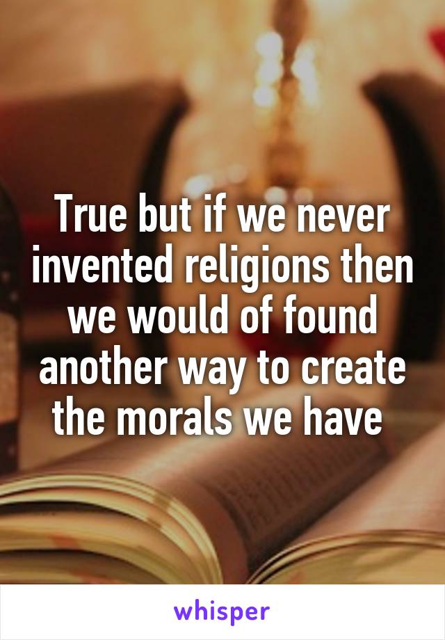 True but if we never invented religions then we would of found another way to create the morals we have 