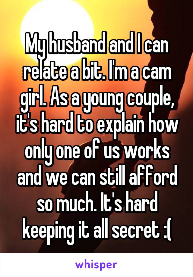 My husband and I can relate a bit. I'm a cam girl. As a young couple, it's hard to explain how only one of us works and we can still afford so much. It's hard keeping it all secret :(