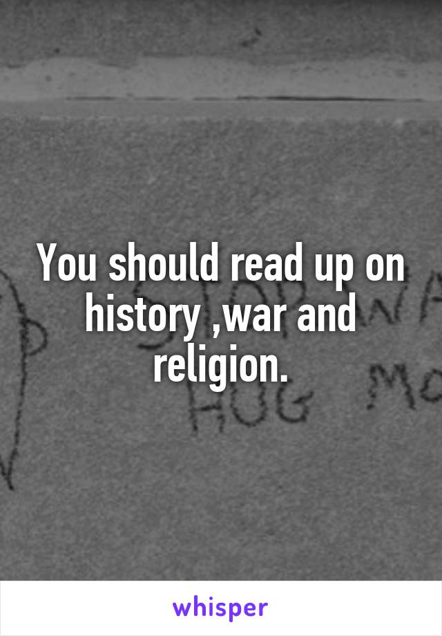 You should read up on history ,war and religion.