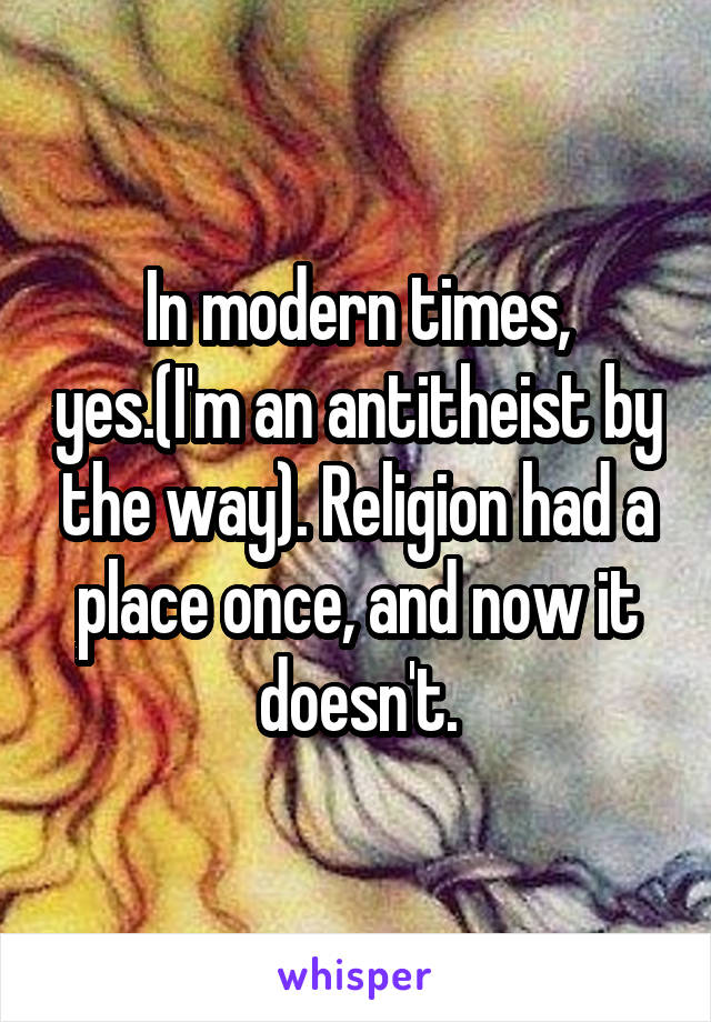 In modern times, yes.(I'm an antitheist by the way). Religion had a place once, and now it doesn't.