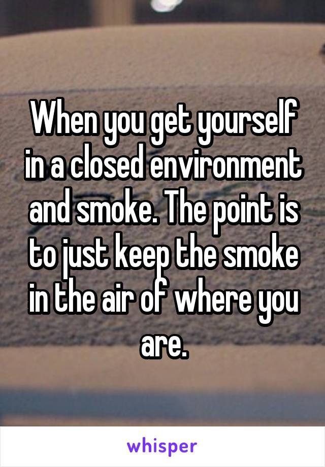 When you get yourself in a closed environment and smoke. The point is to just keep the smoke in the air of where you are.