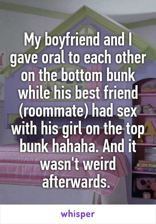 My boyfriend and I gave oral to each other on the bottom bunk while his best friend (roommate) had sex with his girl on the top bunk hahaha. And it wasn't weird afterwards. 
