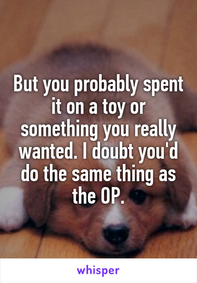 But you probably spent it on a toy or something you really wanted. I doubt you'd do the same thing as the OP.