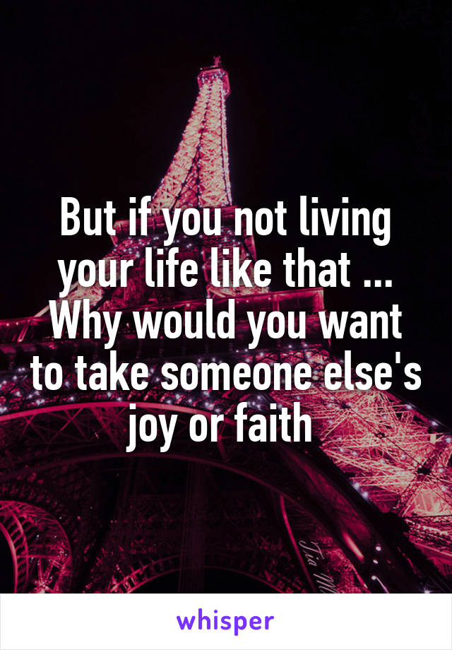 But if you not living your life like that ... Why would you want to take someone else's joy or faith 