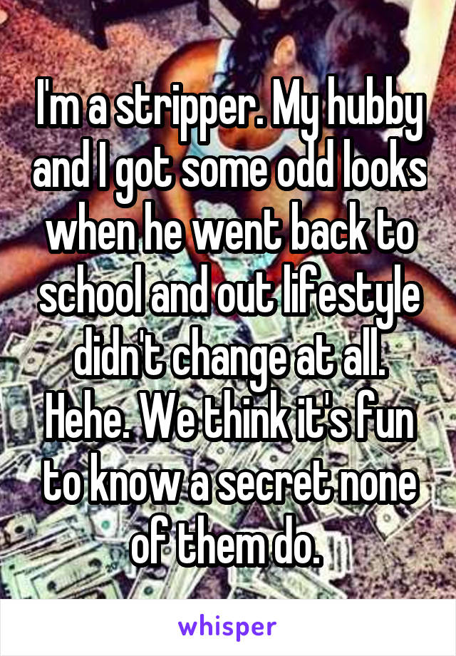 I'm a stripper. My hubby and I got some odd looks when he went back to school and out lifestyle didn't change at all. Hehe. We think it's fun to know a secret none of them do. 