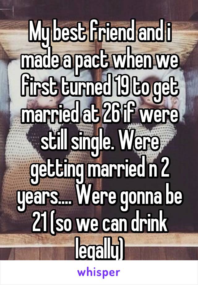 My best friend and i made a pact when we first turned 19 to get married at 26 if were still single. Were getting married n 2 years.... Were gonna be 21 (so we can drink legally)