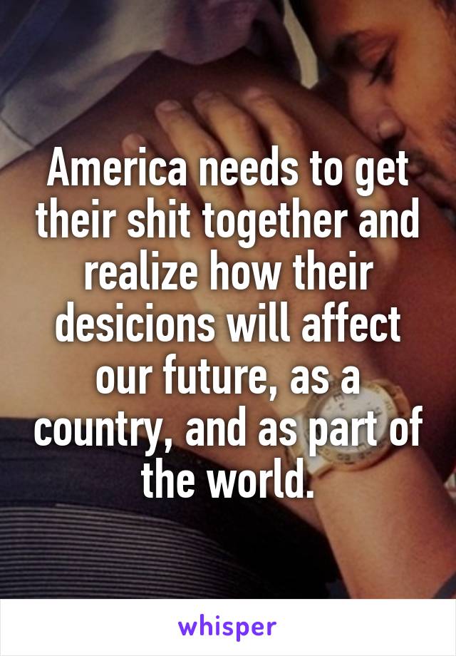 America needs to get their shit together and realize how their desicions will affect our future, as a country, and as part of the world.