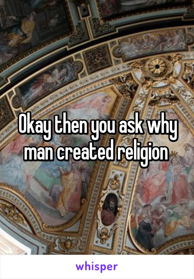 Okay then you ask why man created religion 