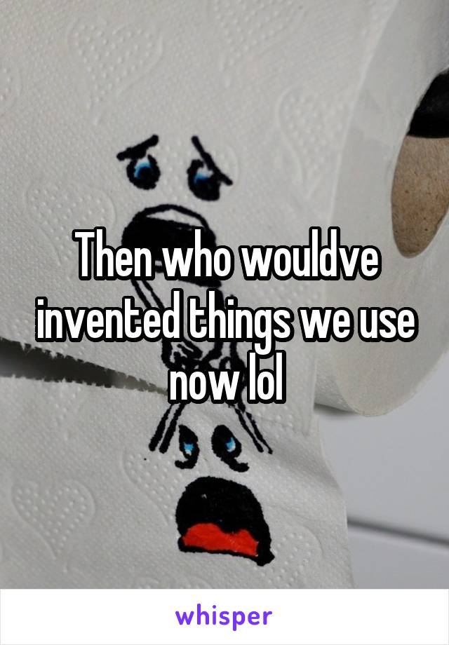Then who wouldve invented things we use now lol