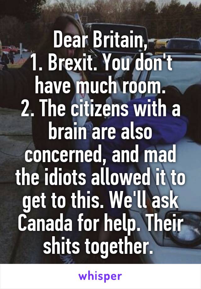 Dear Britain,
1. Brexit. You don't have much room.
2. The citizens with a brain are also concerned, and mad the idiots allowed it to get to this. We'll ask Canada for help. Their shits together. 