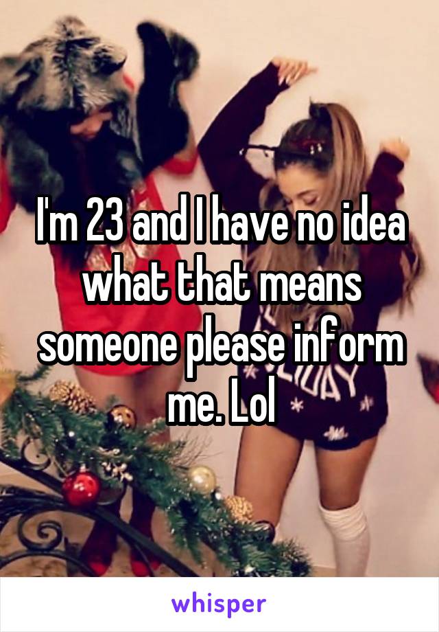 I'm 23 and I have no idea what that means someone please inform me. Lol