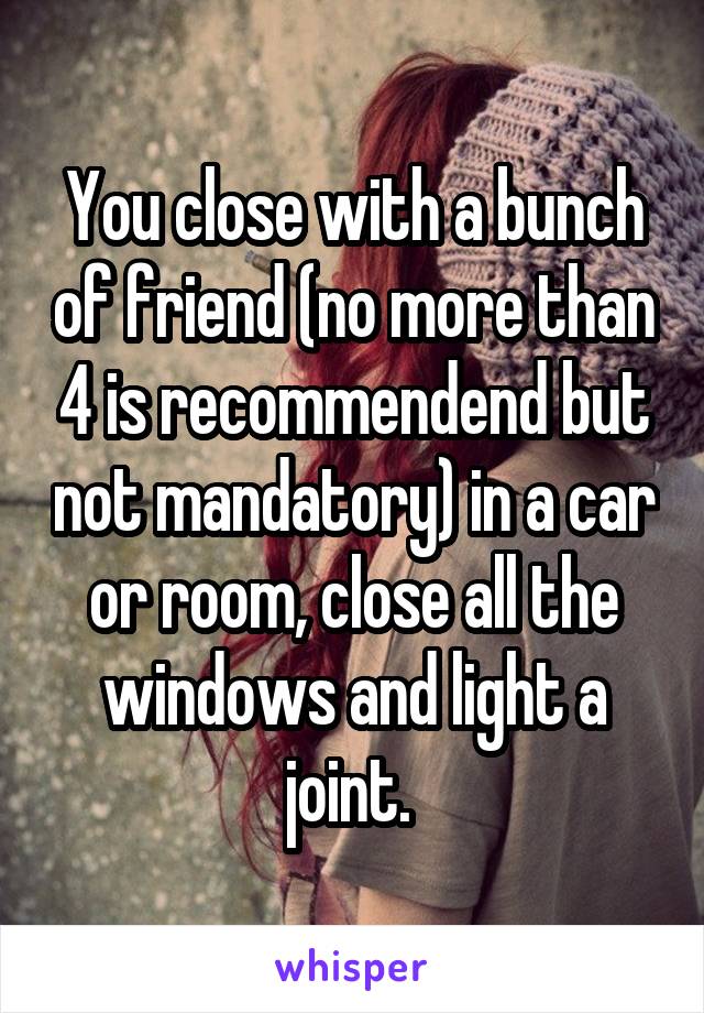 You close with a bunch of friend (no more than 4 is recommendend but not mandatory) in a car or room, close all the windows and light a joint. 