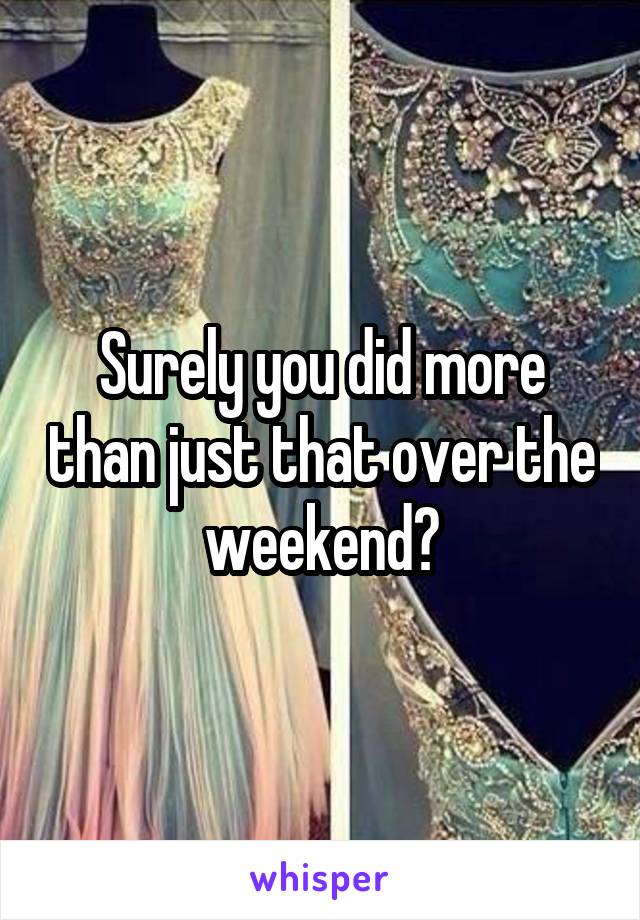 Surely you did more than just that over the weekend?