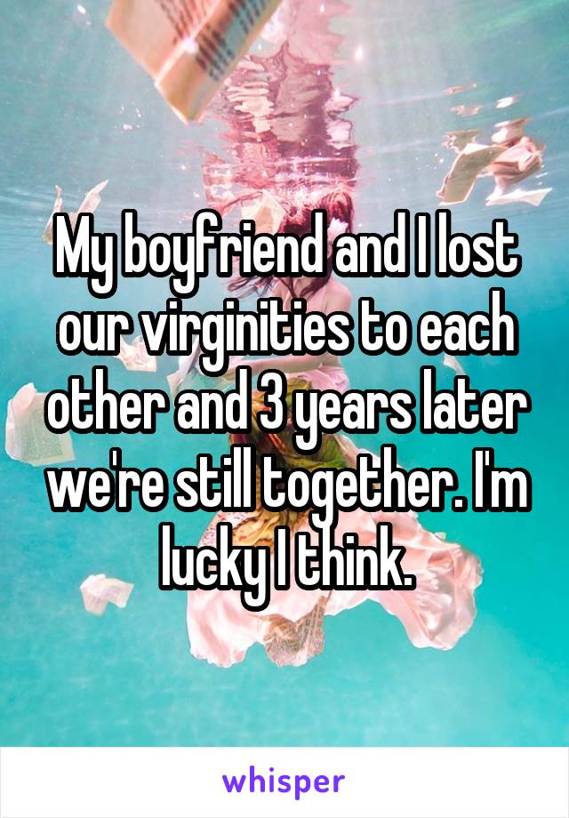 My boyfriend and I lost our virginities to each other and 3 years later we're still together. I'm lucky I think.