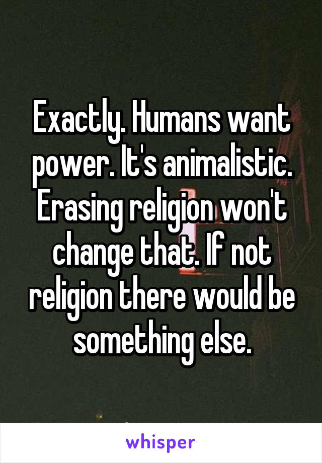 Exactly. Humans want power. It's animalistic. Erasing religion won't change that. If not religion there would be something else.