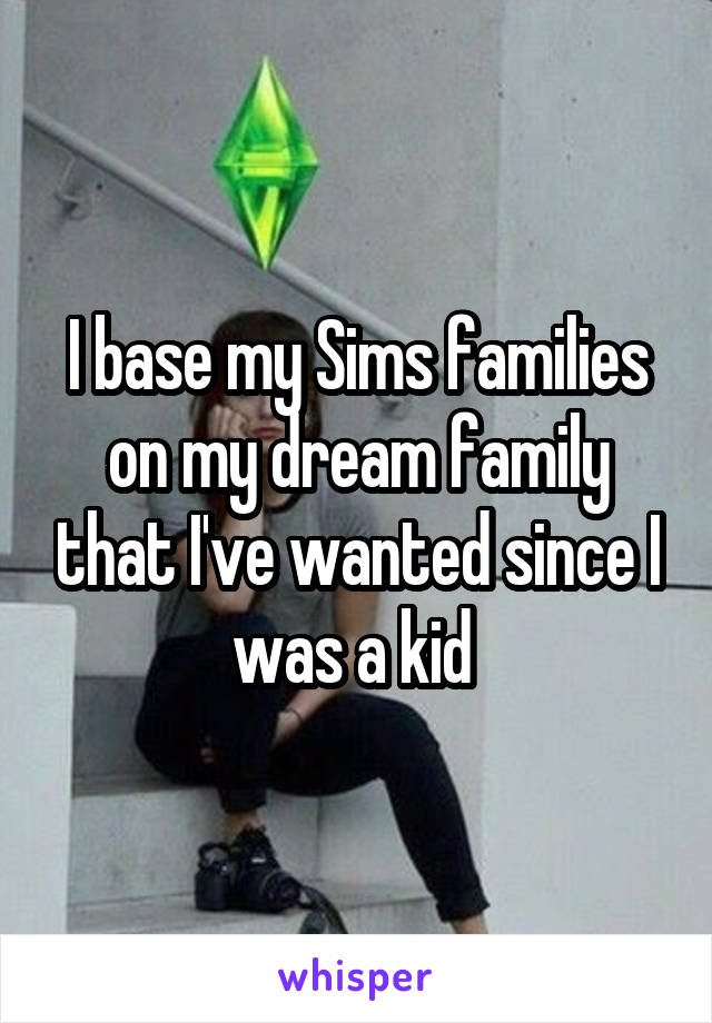 I base my Sims families on my dream family that I've wanted since I was a kid 