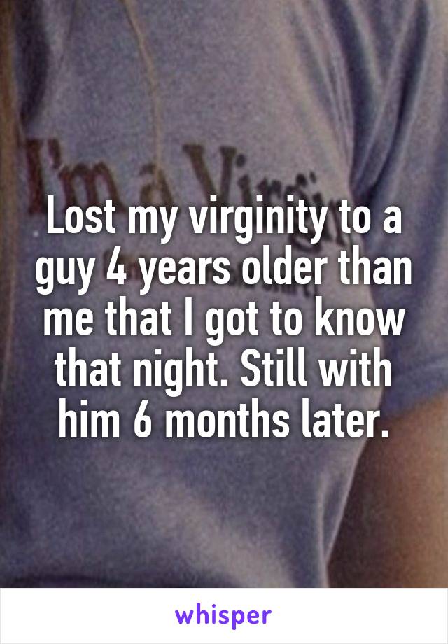 Lost my virginity to a guy 4 years older than me that I got to know that night. Still with him 6 months later.