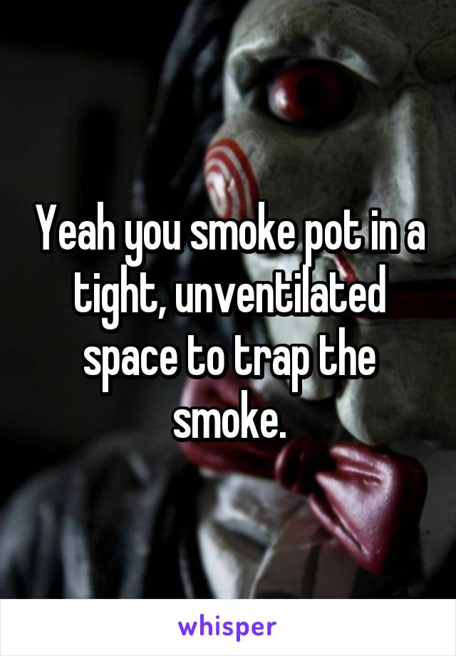 Yeah you smoke pot in a tight, unventilated space to trap the smoke.