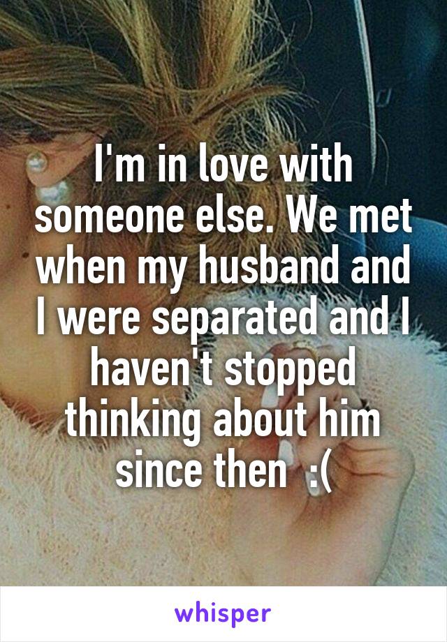 I'm in love with someone else. We met when my husband and I were separated and I haven't stopped thinking about him since then  :(