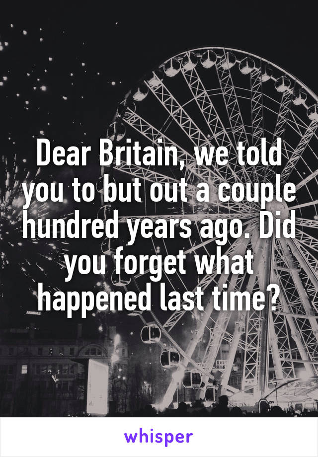 Dear Britain, we told you to but out a couple hundred years ago. Did you forget what happened last time?