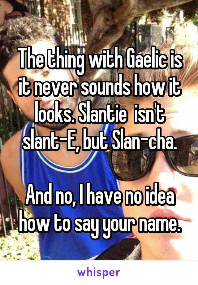 The thing with Gaelic is it never sounds how it looks. Slantie  isn't slant-E, but Slan-cha.

And no, I have no idea how to say your name.