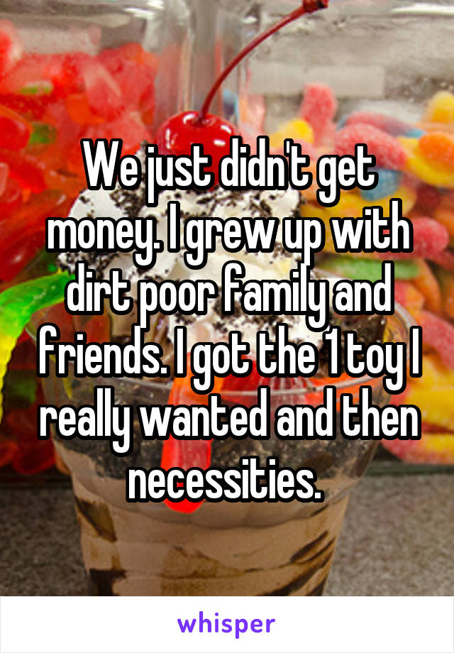 We just didn't get money. I grew up with dirt poor family and friends. I got the 1 toy I really wanted and then necessities. 