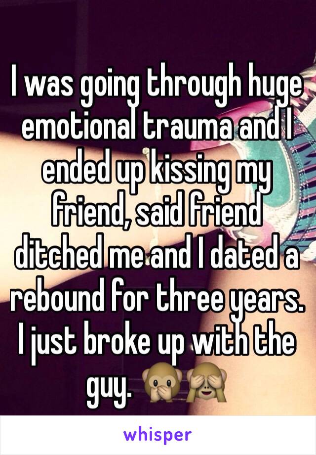 I was going through huge emotional trauma and I ended up kissing my friend, said friend ditched me and I dated a rebound for three years. I just broke up with the guy. 🙊🙈