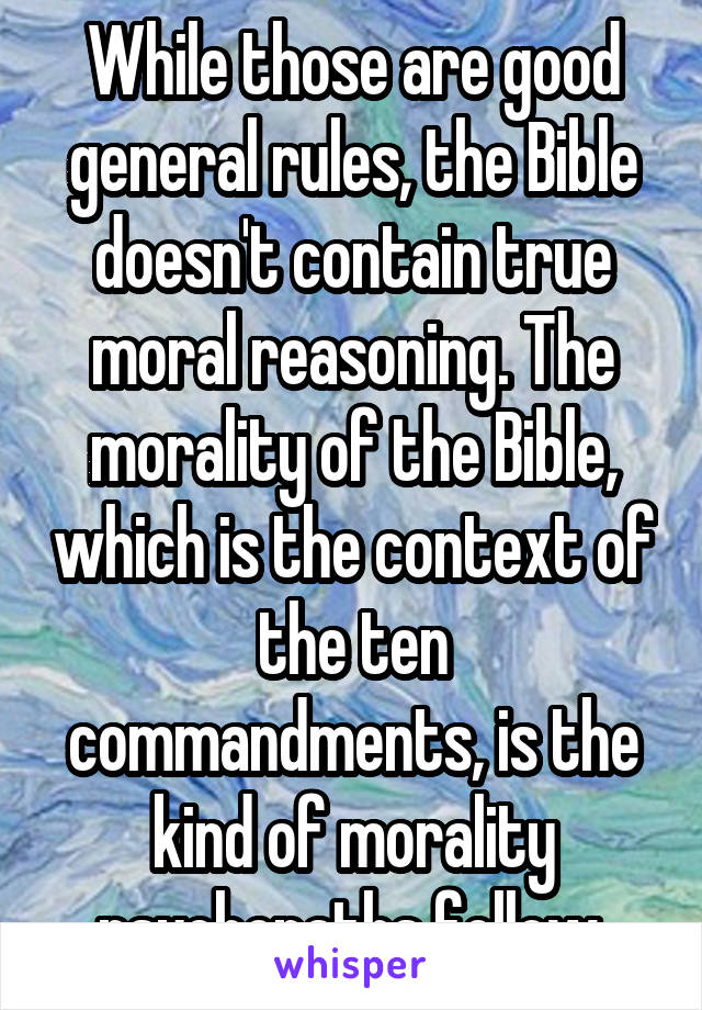 While those are good general rules, the Bible doesn't contain true moral reasoning. The morality of the Bible, which is the context of the ten commandments, is the kind of morality psychopaths follow.