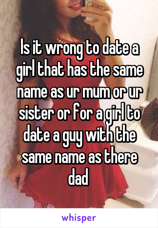 Is it wrong to date a girl that has the same name as ur mum or ur sister or for a girl to date a guy with the same name as there dad 