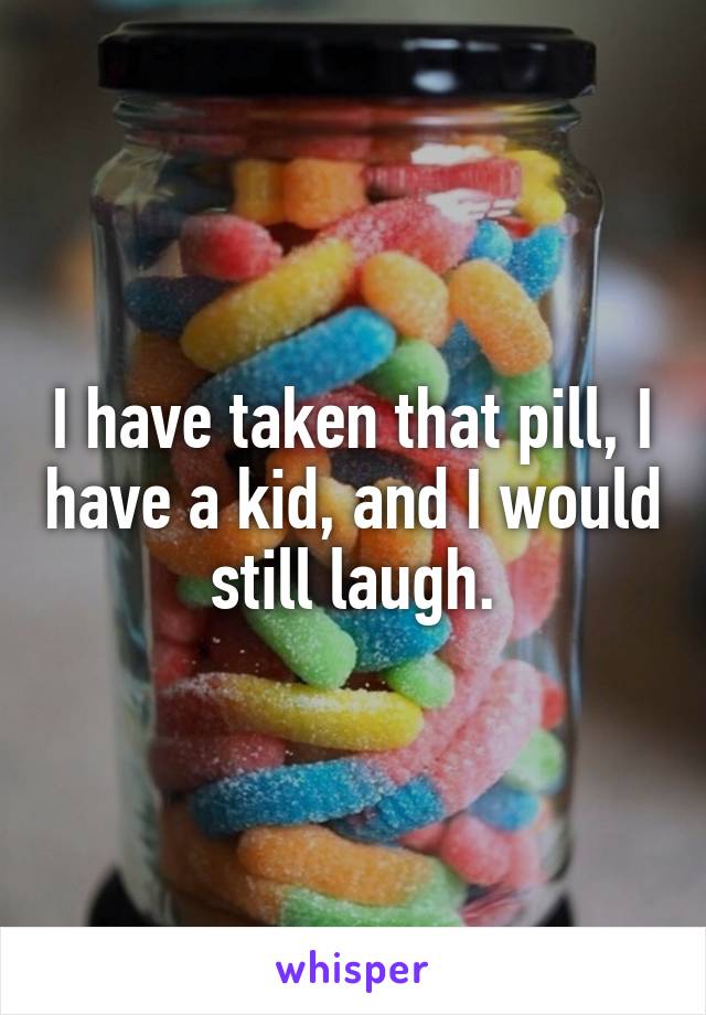 I have taken that pill, I have a kid, and I would still laugh.